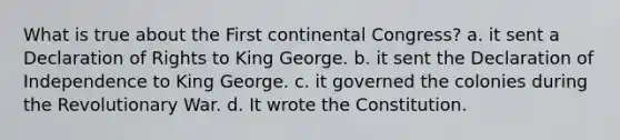 What is true about the First continental Congress? a. it sent a Declaration of Rights to King George. b. it sent the Declaration of Independence to King George. c. it governed the colonies during the Revolutionary War. d. It wrote the Constitution.