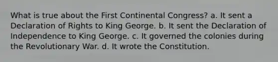 What is true about the First Continental Congress? a. It sent a Declaration of Rights to King George. b. It sent the Declaration of Independence to King George. c. It governed the colonies during the Revolutionary War. d. It wrote the Constitution.