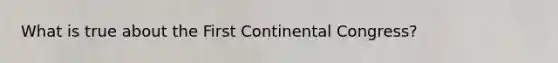 What is true about the First Continental Congress?