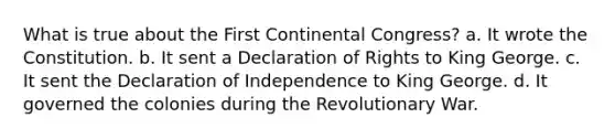 What is true about the First Continental Congress? a. It wrote the Constitution. b. It sent a Declaration of Rights to King George. c. It sent the Declaration of Independence to King George. d. It governed the colonies during the Revolutionary War.