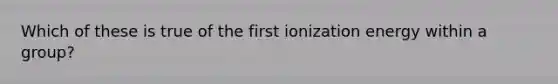 Which of these is true of the first ionization energy within a group?