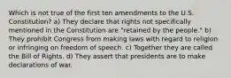 Which is not true of the first ten amendments to the U.S. Constitution? a) They declare that rights not specifically mentioned in the Constitution are "retained by the people." b) They prohibit Congress from making laws with regard to religion or infringing on freedom of speech. c) Together they are called the Bill of Rights. d) They assert that presidents are to make declarations of war.