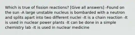 Which is true of fission reactions? [Give all answers] -Found on the sun -A large unstable nucleus is bombarded with a neutron and splits apart into two different nuclei -It is a chain reaction -It is used in nuclear power plants -It can be done in a simple chemistry lab -It is used in nuclear medicine