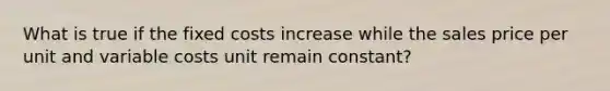 What is true if the fixed costs increase while the sales price per unit and variable costs unit remain constant?