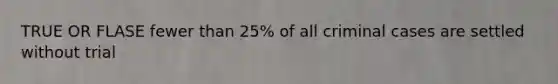 TRUE OR FLASE fewer than 25% of all criminal cases are settled without trial