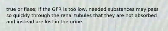 true or flase; If the GFR is too low, needed substances may pass so quickly through the renal tubules that they are not absorbed and instead are lost in the urine.