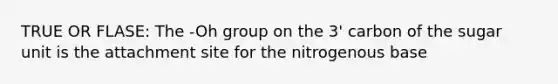 TRUE OR FLASE: The -Oh group on the 3' carbon of the sugar unit is the attachment site for the nitrogenous base