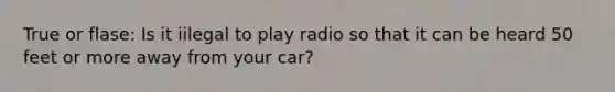 True or flase: Is it iilegal to play radio so that it can be heard 50 feet or more away from your car?