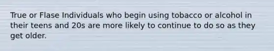 True or Flase Individuals who begin using tobacco or alcohol in their teens and 20s are more likely to continue to do so as they get older.