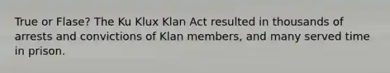 True or Flase? The Ku Klux Klan Act resulted in thousands of arrests and convictions of Klan members, and many served time in prison.