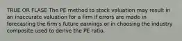 TRUE OR FLASE The PE method to stock valuation may result in an inaccurate valuation for a firm if errors are made in forecasting the firm's future earnings or in choosing the industry composite used to derive the PE ratio.