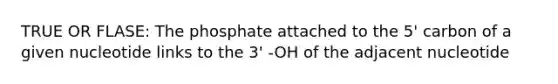 TRUE OR FLASE: The phosphate attached to the 5' carbon of a given nucleotide links to the 3' -OH of the adjacent nucleotide