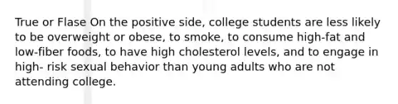 True or Flase On the positive side, college students are less likely to be overweight or obese, to smoke, to consume high-fat and low-fiber foods, to have high cholesterol levels, and to engage in high- risk sexual behavior than young adults who are not attending college.