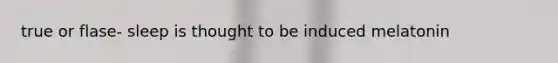 true or flase- sleep is thought to be induced melatonin