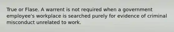 True or Flase. A warrent is not required when a government employee's workplace is searched purely for evidence of criminal misconduct unrelated to work.