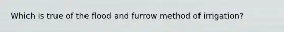 Which is true of the flood and furrow method of irrigation?