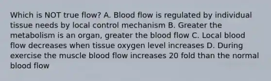 Which is NOT true flow? A. Blood flow is regulated by individual tissue needs by local control mechanism B. Greater the metabolism is an organ, greater the blood flow C. Local blood flow decreases when tissue oxygen level increases D. During exercise the muscle blood flow increases 20 fold than the normal blood flow