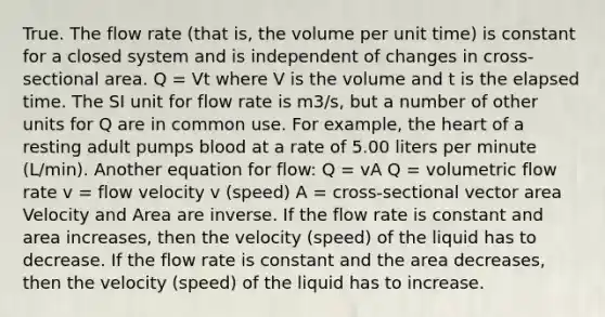 True. The flow rate (that is, the volume per unit time) is constant for a closed system and is independent of changes in cross-sectional area. Q = Vt where V is the volume and t is the elapsed time. The SI unit for flow rate is m3/s, but a number of other units for Q are in common use. For example, the heart of a resting adult pumps blood at a rate of 5.00 liters per minute (L/min). Another equation for flow: Q = vA Q = volumetric flow rate v = flow velocity v (speed) A = cross-sectional vector area Velocity and Area are inverse. If the flow rate is constant and area increases, then the velocity (speed) of the liquid has to decrease. If the flow rate is constant and the area decreases, then the velocity (speed) of the liquid has to increase.