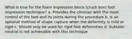 What is true for the foam impression block (crush box) foot impression technique? a. Provides the clinician with the most control of the foot and its joints during the procedure b. Is an optional method of shape capture when the deformity is mild or rigid c. Should only be used for rigid foot deformities d. Subtalor neutral is not achievable with this technique