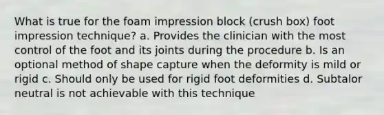 What is true for the foam impression block (crush box) foot impression technique? a. Provides the clinician with the most control of the foot and its joints during the procedure b. Is an optional method of shape capture when the deformity is mild or rigid c. Should only be used for rigid foot deformities d. Subtalor neutral is not achievable with this technique