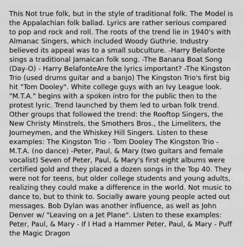 This Not true folk, but in the style of traditional folk. The Model is the Appalachian folk ballad. Lyrics are rather serious compared to pop and rock and roll. The roots of the trend lie in 1940's with Almanac Singers, which included Woody Guthrie. Industry believed its appeal was to a small subculture. -Harry Belafonte sings a traditional Jamaican folk song. -The Banana Boat Song (Day-O) - Harry BelafonteAre the lyrics important? -The Kingston Trio (used drums guitar and a banjo) The Kingston Trio's first big hit "Tom Dooley". White college guys with an Ivy League look. "M.T.A." begins with a spoken intro for the public then to the protest lyric. Trend launched by them led to urban folk trend. Other groups that followed the trend: the Rooftop Singers, the New Christy Minstrels, the Smothers Bros., the Limeliters, the Journeymen, and the Whiskey Hill Singers. Listen to these examples: The Kingston Trio - Tom Dooley The Kingston Trio - M.T.A. (no dance) -Peter, Paul, & Mary (two guitars and female vocalist) Seven of Peter, Paul, & Mary's first eight albums were certified gold and they placed a dozen songs in the Top 40. They were not for teens, but older college students and young adults, realizing they could make a difference in the world. Not music to dance to, but to think to. Socially aware young people acted out messages. Bob Dylan was another influence, as well as John Denver w/ "Leaving on a Jet Plane". Listen to these examples: Peter, Paul, & Mary - If I Had a Hammer Peter, Paul, & Mary - Puff the Magic Dragon