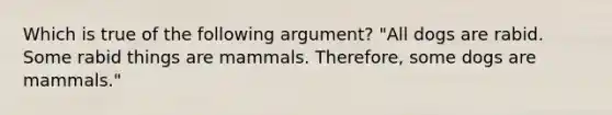 Which is true of the following argument? "All dogs are rabid. Some rabid things are mammals. Therefore, some dogs are mammals."