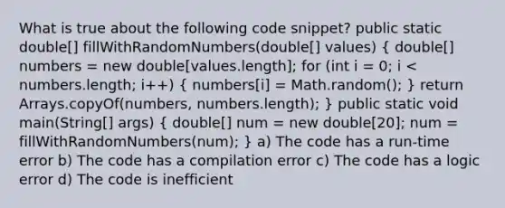 What is true about the following code snippet? public static double[] fillWithRandomNumbers(double[] values) ( double[] numbers = new double[values.length]; for (int i = 0; i < numbers.length; i++) { numbers[i] = Math.random(); ) return Arrays.copyOf(numbers, numbers.length); } public static void main(String[] args) ( double[] num = new double[20]; num = fillWithRandomNumbers(num); ) a) The code has a run-time error b) The code has a compilation error c) The code has a logic error d) The code is inefficient