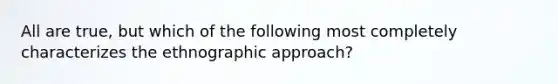 All are true, but which of the following most completely characterizes the ethnographic approach?