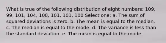 What is true of the following distribution of eight numbers: 109, 99, 101, 104, 108, 101, 101, 100 Select one: a. The sum of squared deviations is zero. b. The mean is equal to the median. c. The median is equal to the mode. d. The variance is less than the standard deviation. e. The mean is equal to the mode.