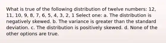 What is true of the following distribution of twelve numbers: 12, 11, 10, 9, 8, 7, 6, 5, 4, 3, 2, 1 Select one: a. The distribution is negatively skewed. b. The variance is greater than the standard deviation. c. The distribution is positively skewed. d. None of the other options are true.