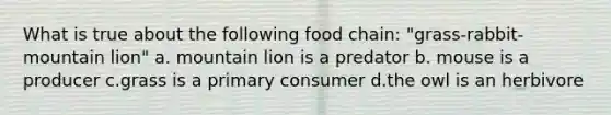 What is true about the following food chain: "grass-rabbit-mountain lion" a. mountain lion is a predator b. mouse is a producer c.grass is a primary consumer d.the owl is an herbivore