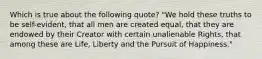 Which is true about the following quote? "We hold these truths to be self-evident, that all men are created equal, that they are endowed by their Creator with certain unalienable Rights, that among these are Life, Liberty and the Pursuit of Happiness."