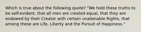 Which is true about the following quote? "We hold these truths to be self-evident, that all men are created equal, that they are endowed by their Creator with certain unalienable Rights, that among these are Life, Liberty and the Pursuit of Happiness."