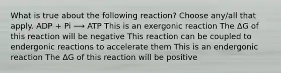 What is true about the following reaction? Choose any/all that apply. ADP + Pi ⟶ ATP This is an exergonic reaction The ΔG of this reaction will be negative This reaction can be coupled to endergonic reactions to accelerate them This is an endergonic reaction The ΔG of this reaction will be positive