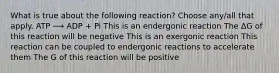 What is true about the following reaction? Choose any/all that apply. ATP ⟶ ADP + Pi This is an endergonic reaction The ΔG of this reaction will be negative This is an exergonic reaction This reaction can be coupled to endergonic reactions to accelerate them The G of this reaction will be positive