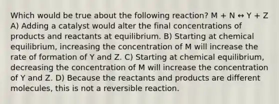 Which would be true about the following reaction? M + N ↔ Y + Z A) Adding a catalyst would alter the final concentrations of products and reactants at equilibrium. B) Starting at chemical equilibrium, increasing the concentration of M will increase the rate of formation of Y and Z. C) Starting at chemical equilibrium, decreasing the concentration of M will increase the concentration of Y and Z. D) Because the reactants and products are different molecules, this is not a reversible reaction.