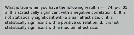 What is true when you have the following result: r = -.74, p< .05 a. It is statistically significant with a negative correlation. b. It is not statistically significant with a small effect size. c. it is statistically significant with a positive correlation. d. It is not statistically significant with a medium effect size.