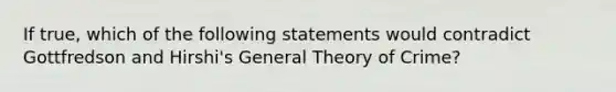 If true, which of the following statements would contradict Gottfredson and Hirshi's General Theory of Crime?