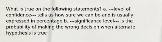 What is true on the following statements? a. ---level of confidence--- tells us how sure we can be and is usually expressed in percentage b. ---significance level--- is the probability of making the wrong decision when alternate hypothesis is true