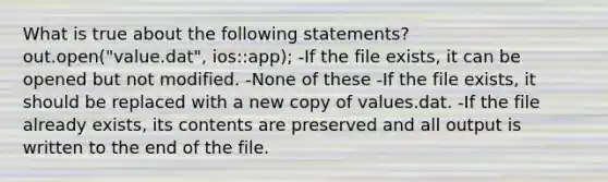 What is true about the following statements? out.open("value.dat", ios::app); -If the file exists, it can be opened but not modified. -None of these -If the file exists, it should be replaced with a new copy of values.dat. -If the file already exists, its contents are preserved and all output is written to the end of the file.