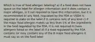 Which is true of food allergen labeling? a) if a food does not have space on the label for allergen information and it does contain a major allergen, is it not required to have this information, but it is recommended b) any food, regulated by the FDA or USDA is required to state on the label if it contains nuts of any kind c) if the major food allergen makes up less than 1% of the ingredients in the food regulated by the FDA, it is not required to have allergens listed on the label d) if a food regulated by the FDA contains (or may contain) any of the 8 major food allergens it must say so on the food label