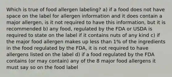 Which is true of food allergen labeling? a) if a food does not have space on the label for allergen information and it does contain a major allergen, is it not required to have this information, but it is recommended b) any food, regulated by the FDA or USDA is required to state on the label if it contains nuts of any kind c) if the major food allergen makes up less than 1% of the ingredients in the food regulated by the FDA, it is not required to have allergens listed on the label d) if a food regulated by the FDA contains (or may contain) any of the 8 major food allergens it must say so on the food label