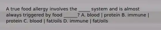 A true food allergy involves the _____ system and is almost always triggered by food ______? A. blood | protein B. immune | protein C. blood | fat/oils D. immune | fat/oils