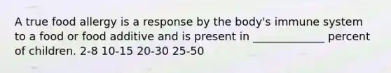 A true food allergy is a response by the body's immune system to a food or food additive and is present in _____________ percent of children. 2-8 10-15 20-30 25-50