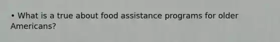 • What is a true about food assistance programs for older Americans?