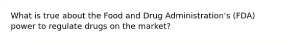 What is true about the Food and Drug Administration's (FDA) power to regulate drugs on the market?