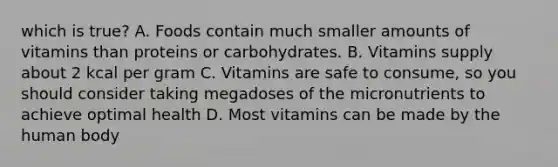 which is true? A. Foods contain much smaller amounts of vitamins than proteins or carbohydrates. B. Vitamins supply about 2 kcal per gram C. Vitamins are safe to consume, so you should consider taking megadoses of the micronutrients to achieve optimal health D. Most vitamins can be made by the human body