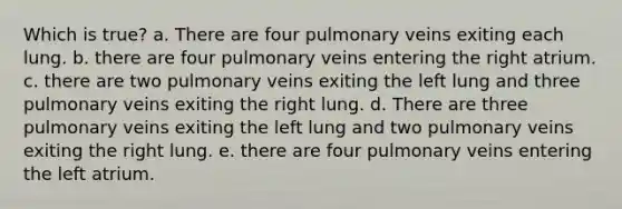 Which is true? a. There are four pulmonary veins exiting each lung. b. there are four pulmonary veins entering the right atrium. c. there are two pulmonary veins exiting the left lung and three pulmonary veins exiting the right lung. d. There are three pulmonary veins exiting the left lung and two pulmonary veins exiting the right lung. e. there are four pulmonary veins entering the left atrium.