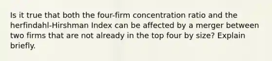 Is it true that both the four-firm concentration ratio and the herfindahl-Hirshman Index can be affected by a merger between two firms that are not already in the top four by size? Explain briefly.