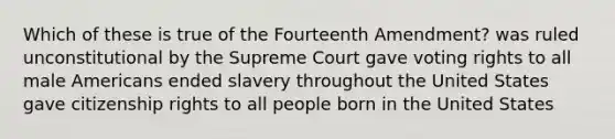 Which of these is true of the Fourteenth Amendment? was ruled unconstitutional by the Supreme Court gave voting rights to all male Americans ended slavery throughout the United States gave citizenship rights to all people born in the United States